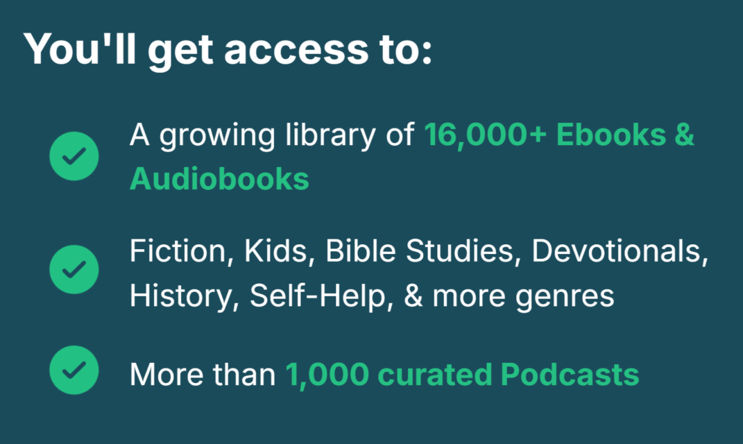 You'll get access to: A growing library of 16,000+ ebooks & audiobooks; Fiction, Kids, Bible Studies, Devotionals, History, Self-help, & more genres; more than 1,000 curated podcasts
