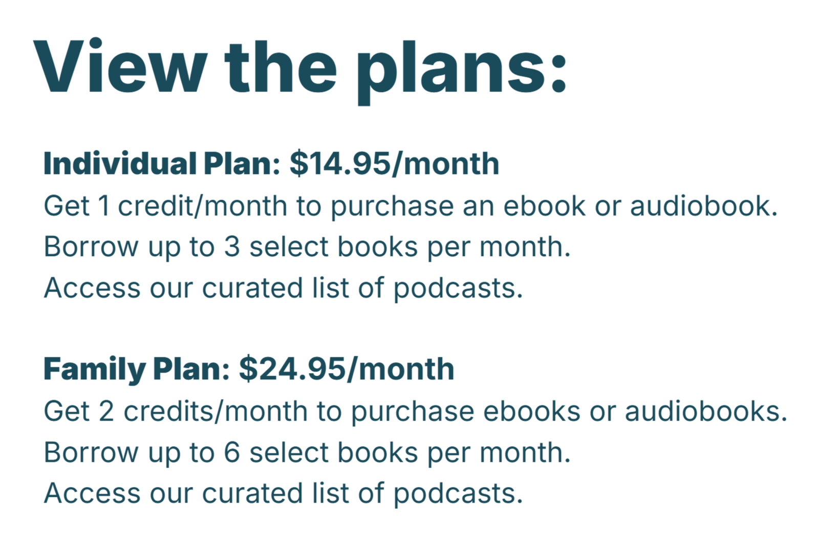 Individual Plan: $14.95/month. Get 1 credit/month to purchase an audiobook or ebook. Borrow up to 3 select books per month. Access our curated list of podcasts (unlimited).  Family Plan: $24.95/month, Get 2 credits/month to purchase ebooks or audiobooks. Borrow up to 6 select books per month. Access our curated list of podcasts (unlimited).